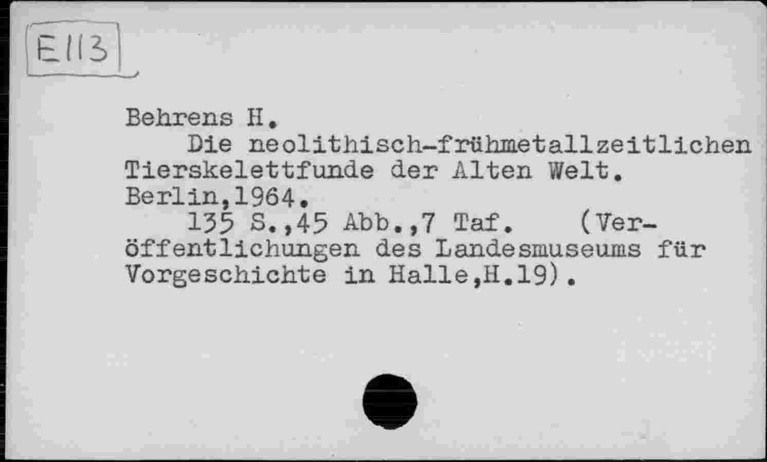 ﻿Behrens II.
Die neolithisch-frühmetallzeitlichen Tierskelettfunde der Alten Welt.
Berlin,1964.
155 S.,45 Abb.,7 Taf. (Veröffentlichungen des Landesmuseums für Vorgeschichte in Halle,H.19).